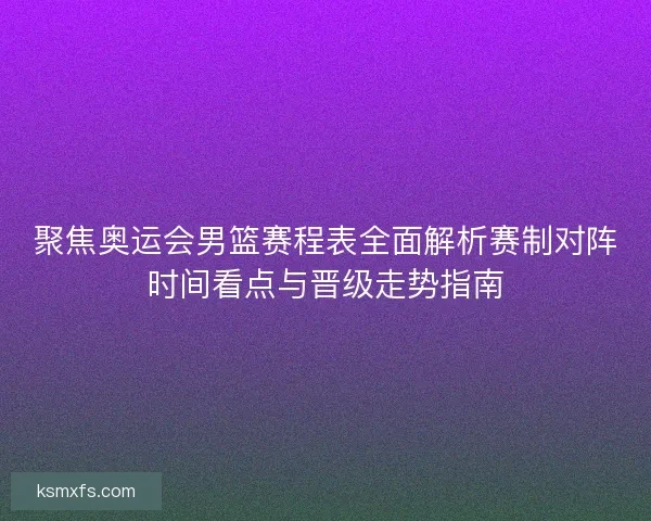 聚焦奥运会男篮赛程表全面解析赛制对阵时间看点与晋级走势指南
