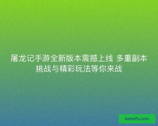屠龙记手游全新版本震撼上线 多重副本挑战与精彩玩法等你来战
