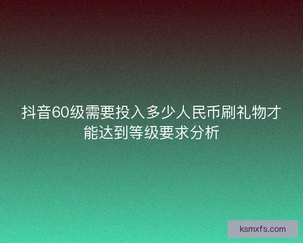 抖音60级需要投入多少人民币刷礼物才能达到等级要求分析