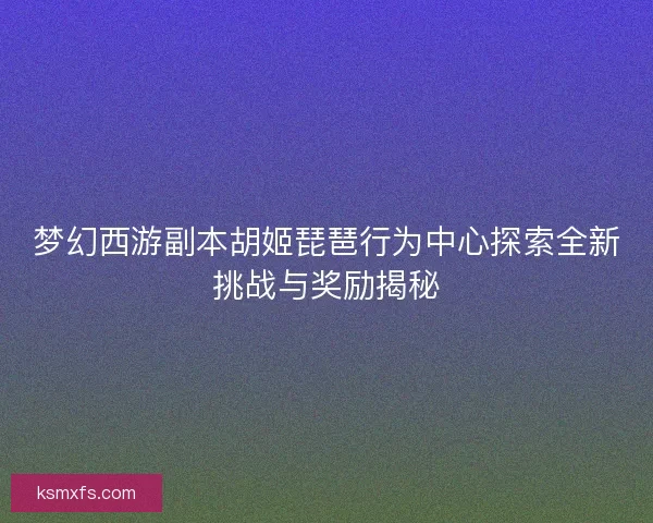 梦幻西游副本胡姬琵琶行为中心探索全新挑战与奖励揭秘