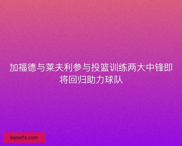 加福德与莱夫利参与投篮训练两大中锋即将回归助力球队