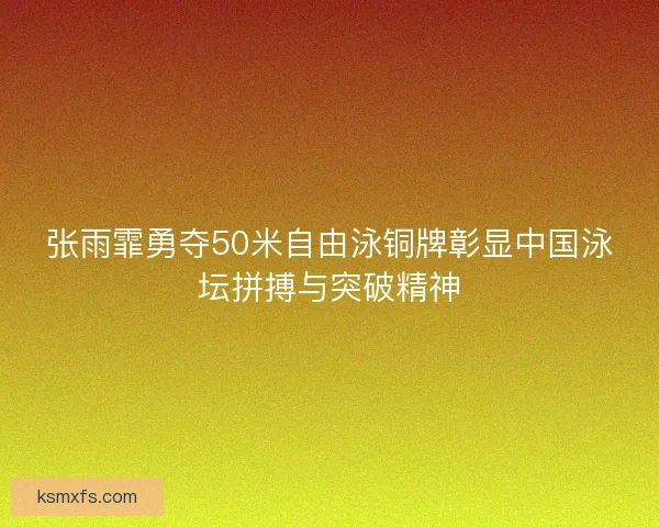 张雨霏勇夺50米自由泳铜牌彰显中国泳坛拼搏与突破精神