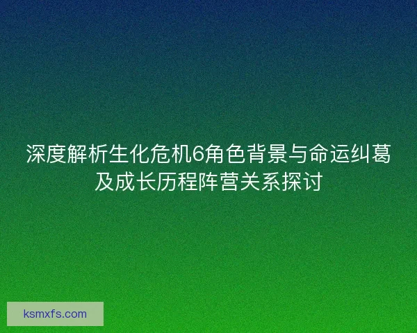 深度解析生化危机6角色背景与命运纠葛及成长历程阵营关系探讨