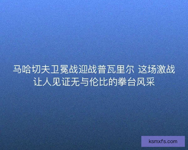 马哈切夫卫冕战迎战普瓦里尔 这场激战让人见证无与伦比的拳台风采