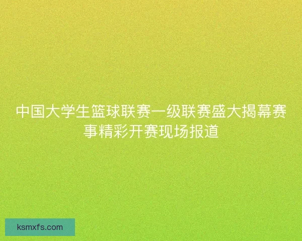 中国大学生篮球联赛一级联赛盛大揭幕赛事精彩开赛现场报道
