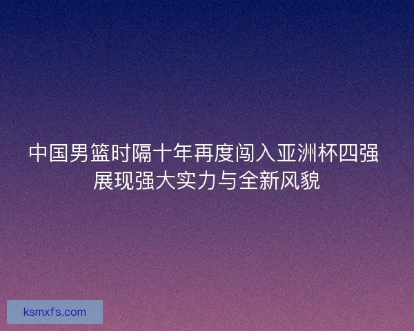 中国男篮时隔十年再度闯入亚洲杯四强 展现强大实力与全新风貌