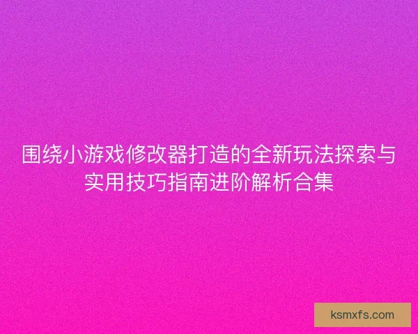 围绕小游戏修改器打造的全新玩法探索与实用技巧指南进阶解析合集