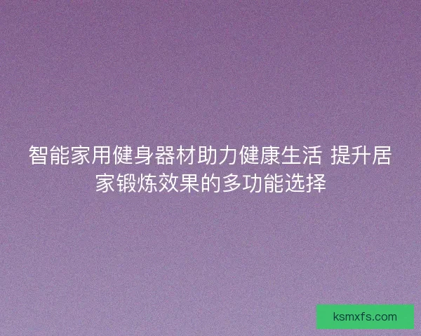 智能家用健身器材助力健康生活 提升居家锻炼效果的多功能选择
