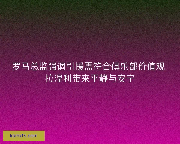 罗马总监强调引援需符合俱乐部价值观 拉涅利带来平静与安宁