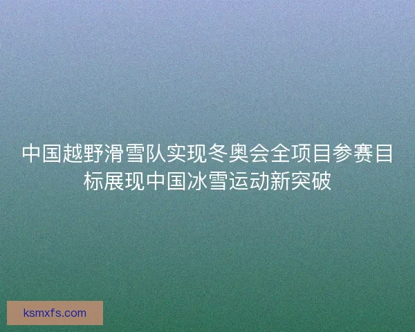 中国越野滑雪队实现冬奥会全项目参赛目标展现中国冰雪运动新突破