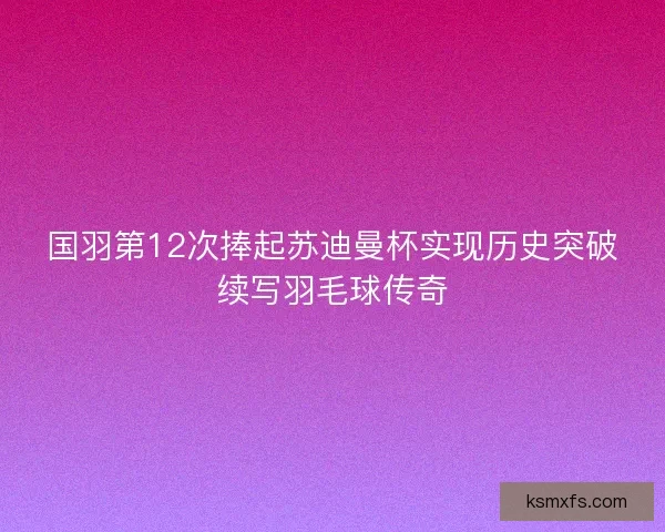 国羽第12次捧起苏迪曼杯实现历史突破续写羽毛球传奇