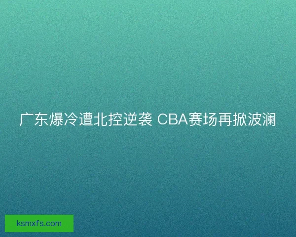 广东爆冷遭北控逆袭 CBA赛场再掀波澜