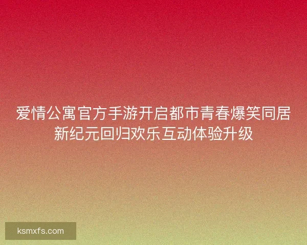 爱情公寓官方手游开启都市青春爆笑同居新纪元回归欢乐互动体验升级