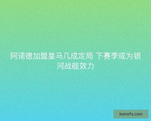 阿诺德加盟皇马几成定局 下赛季或为银河战舰效力