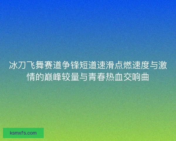 冰刀飞舞赛道争锋短道速滑点燃速度与激情的巅峰较量与青春热血交响曲
