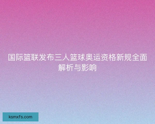 国际篮联发布三人篮球奥运资格新规全面解析与影响
