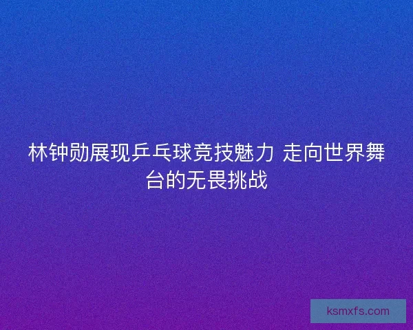 林钟勋展现乒乓球竞技魅力 走向世界舞台的无畏挑战