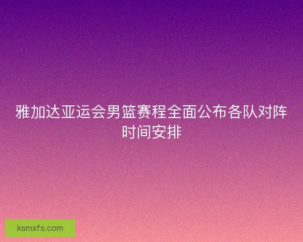 雅加达亚运会男篮赛程全面公布各队对阵时间安排