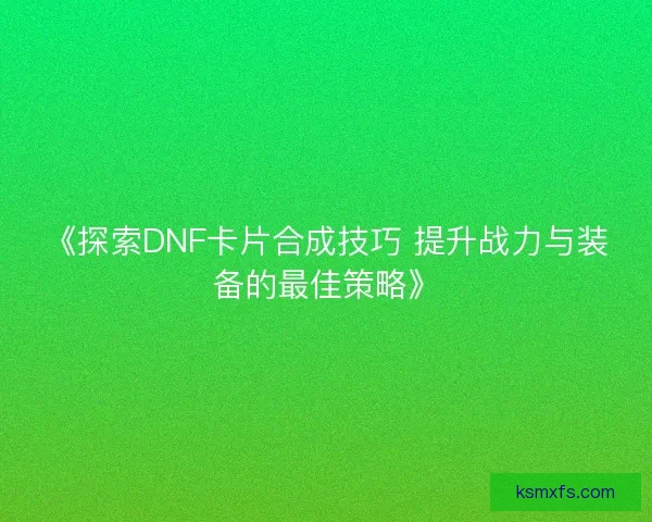 《探索DNF卡片合成技巧 提升战力与装备的最佳策略》