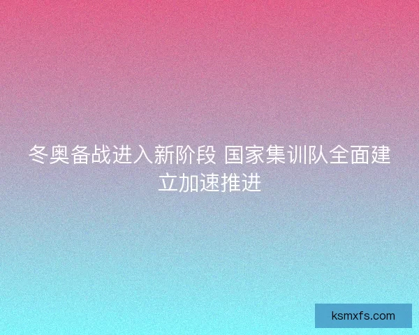 冬奥备战进入新阶段 国家集训队全面建立加速推进