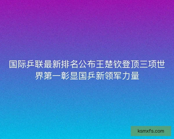 国际乒联最新排名公布王楚钦登顶三项世界第一彰显国乒新领军力量