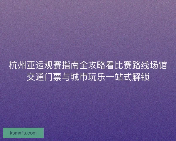 杭州亚运观赛指南全攻略看比赛路线场馆交通门票与城市玩乐一站式解锁