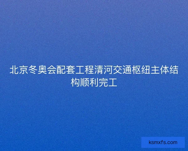 北京冬奥会配套工程清河交通枢纽主体结构顺利完工
