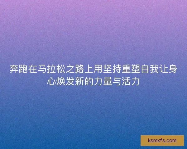 奔跑在马拉松之路上用坚持重塑自我让身心焕发新的力量与活力