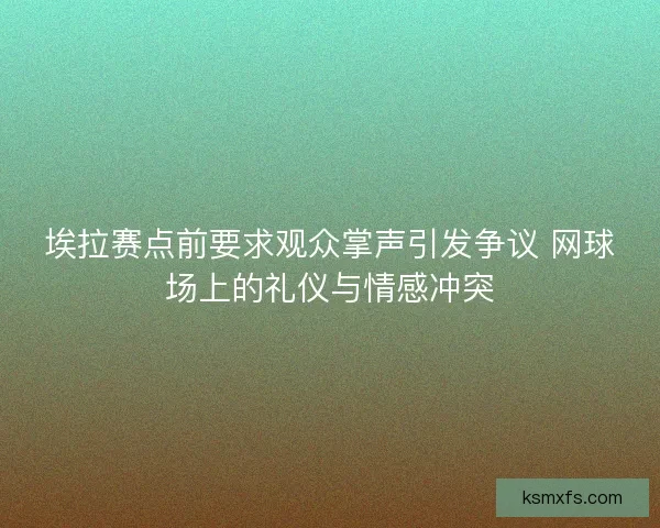 埃拉赛点前要求观众掌声引发争议 网球场上的礼仪与情感冲突